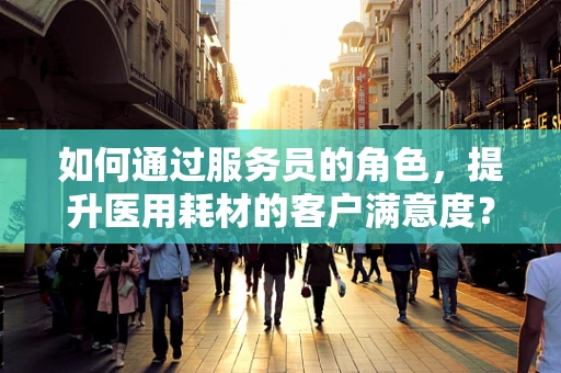 如何通过服务员的角色，提升医用耗材的客户满意度？