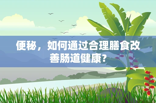 便秘，如何通过合理膳食改善肠道健康？
