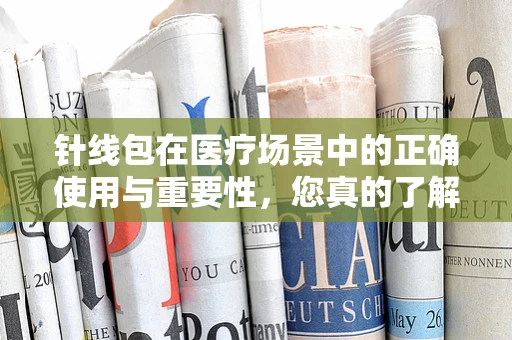 针线包在医疗场景中的正确使用与重要性，您真的了解吗？