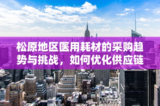 松原地区医用耗材的采购趋势与挑战，如何优化供应链管理？