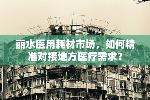 丽水医用耗材市场，如何精准对接地方医疗需求？