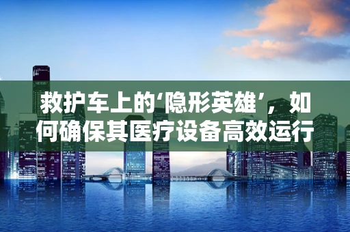 救护车上的‘隐形英雄’，如何确保其医疗设备高效运行？
