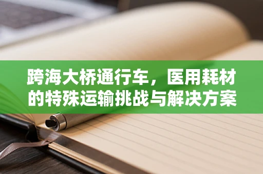 跨海大桥通行车，医用耗材的特殊运输挑战与解决方案