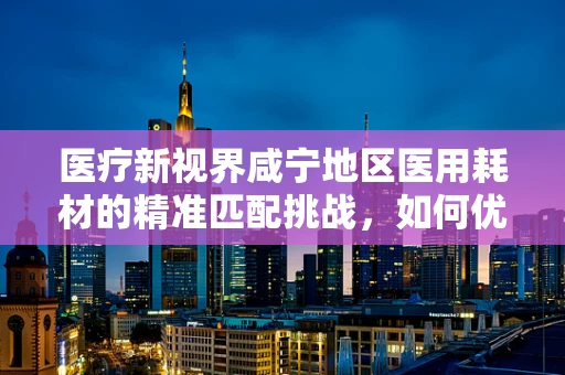 医疗新视界咸宁地区医用耗材的精准匹配挑战，如何优化医院采购策略？