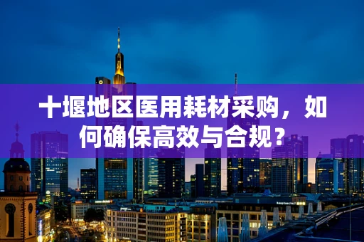 十堰地区医用耗材采购，如何确保高效与合规？