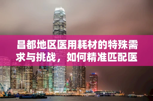 昌都地区医用耗材的特殊需求与挑战，如何精准匹配医疗资源？