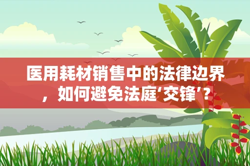 医用耗材销售中的法律边界，如何避免法庭‘交锋’？