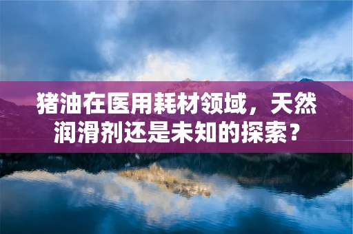 猪油在医用耗材领域，天然润滑剂还是未知的探索？
