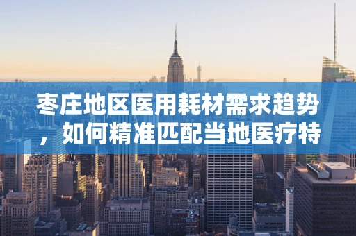 枣庄地区医用耗材需求趋势，如何精准匹配当地医疗特色？