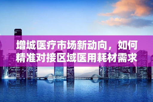 增城医疗市场新动向，如何精准对接区域医用耗材需求？