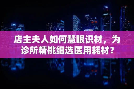 店主夫人如何慧眼识材，为诊所精挑细选医用耗材？