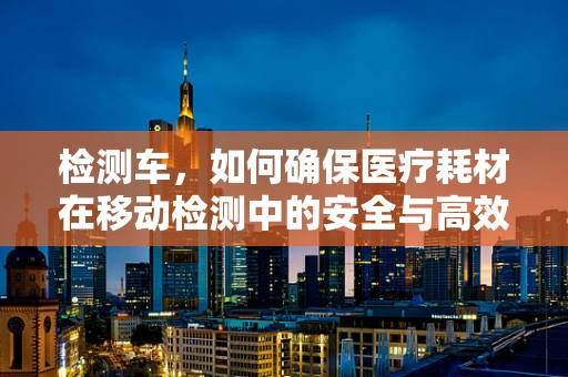 检测车，如何确保医疗耗材在移动检测中的安全与高效？