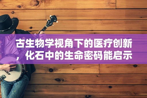 古生物学视角下的医疗创新，化石中的生命密码能启示什么？