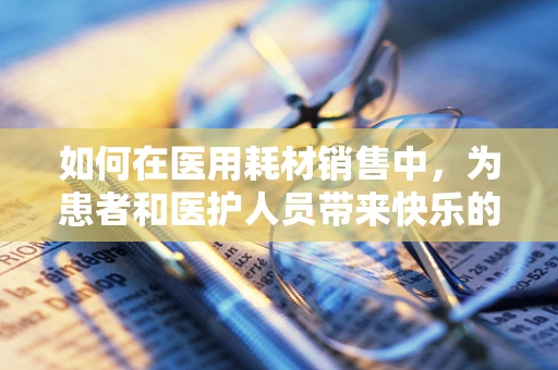 如何在医用耗材销售中，为患者和医护人员带来快乐的体验？