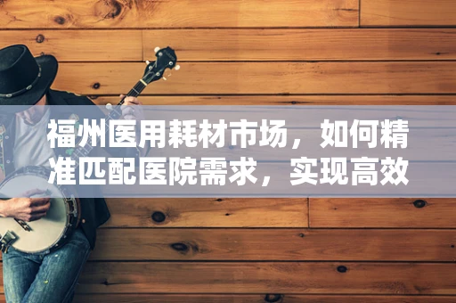 福州医用耗材市场，如何精准匹配医院需求，实现高效供应？