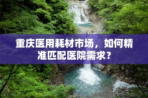 重庆医用耗材市场，如何精准匹配医院需求？