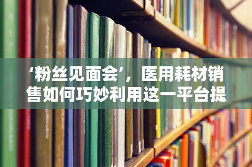 ‘粉丝见面会’，医用耗材销售如何巧妙利用这一平台提升品牌认知？