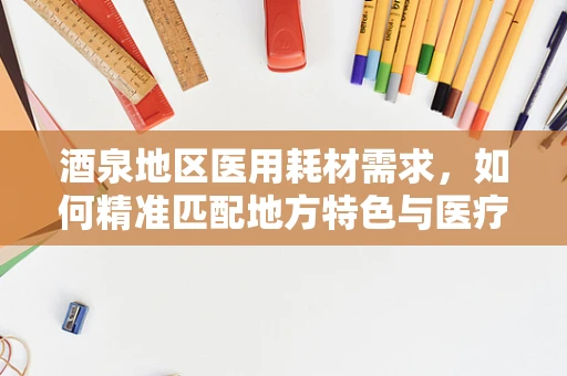 酒泉地区医用耗材需求，如何精准匹配地方特色与医疗资源？
