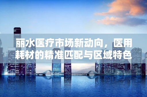 丽水医疗市场新动向，医用耗材的精准匹配与区域特色