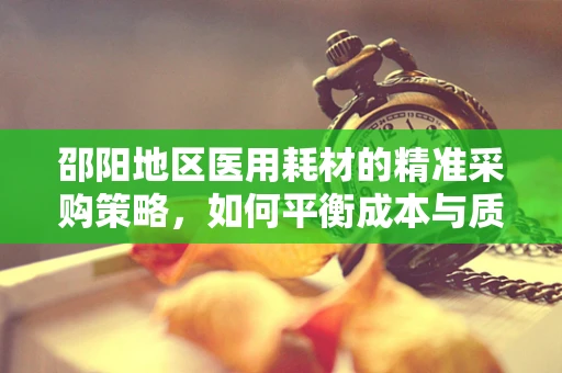 邵阳地区医用耗材的精准采购策略，如何平衡成本与质量？