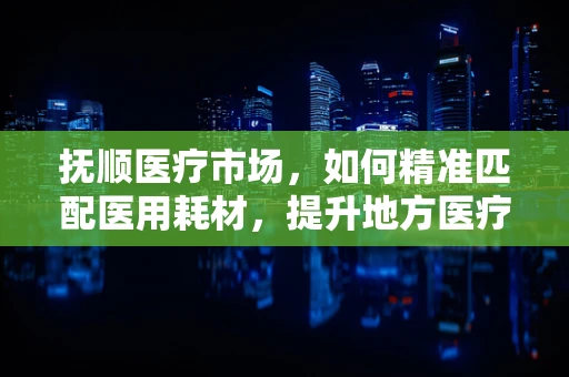 抚顺医疗市场，如何精准匹配医用耗材，提升地方医疗服务效率？