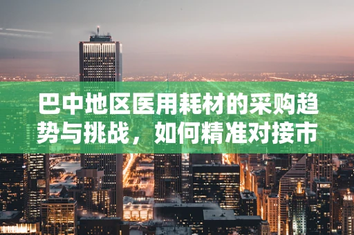 巴中地区医用耗材的采购趋势与挑战，如何精准对接市场需求？
