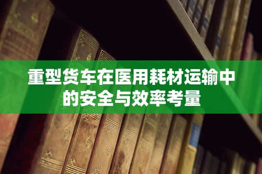 重型货车在医用耗材运输中的安全与效率考量