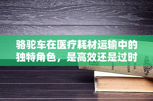 骆驼车在医疗耗材运输中的独特角色，是高效还是过时？