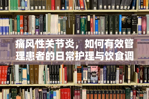 痛风性关节炎，如何有效管理患者的日常护理与饮食调整？