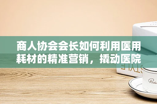 商人协会会长如何利用医用耗材的精准营销，撬动医院采购的‘黄金杠杆’？