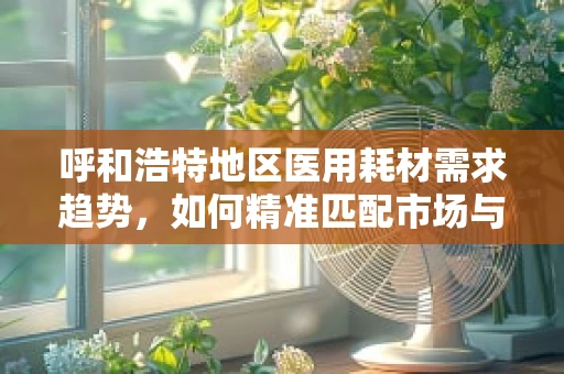 呼和浩特地区医用耗材需求趋势，如何精准匹配市场与患者需求？