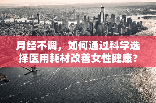 月经不调，如何通过科学选择医用耗材改善女性健康？