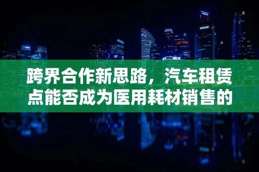 跨界合作新思路，汽车租赁点能否成为医用耗材销售的新蓝海？