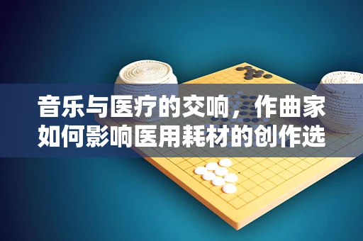 音乐与医疗的交响，作曲家如何影响医用耗材的创作选择？