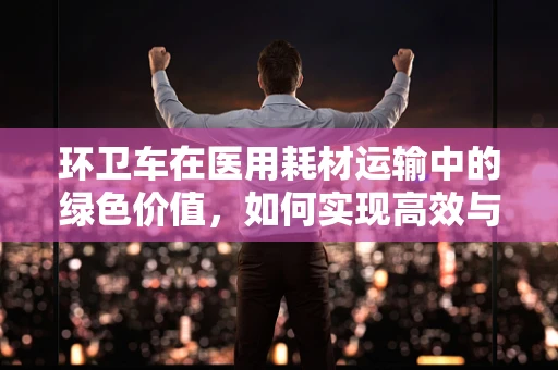环卫车在医用耗材运输中的绿色价值，如何实现高效与环保的双重提升？