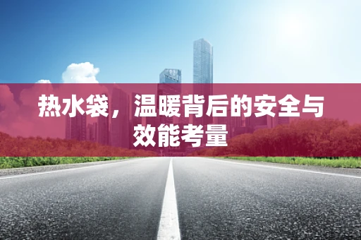 热水袋，温暖背后的安全与效能考量