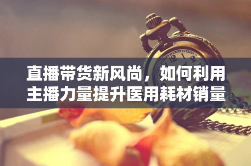 直播带货新风尚，如何利用主播力量提升医用耗材销量？