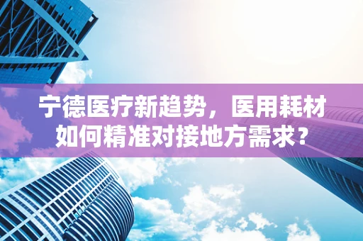 宁德医疗新趋势，医用耗材如何精准对接地方需求？