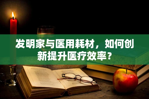 发明家与医用耗材，如何创新提升医疗效率？
