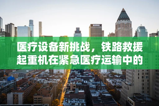 医疗设备新挑战，铁路救援起重机在紧急医疗运输中的角色与考量
