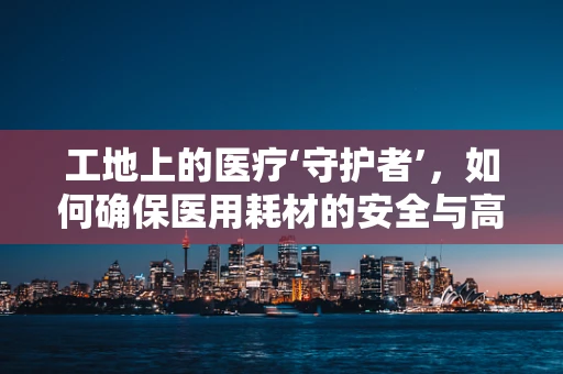 工地上的医疗‘守护者’，如何确保医用耗材的安全与高效？