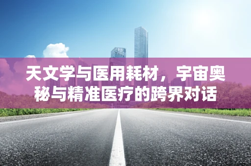 天文学与医用耗材，宇宙奥秘与精准医疗的跨界对话