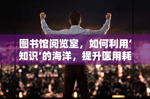 图书馆阅览室，如何利用‘知识’的海洋，提升医用耗材管理的智慧之选？