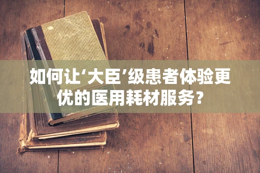 如何让‘大臣’级患者体验更优的医用耗材服务？