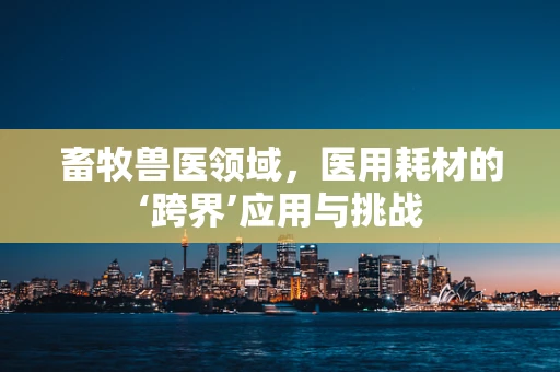 畜牧兽医领域，医用耗材的‘跨界’应用与挑战