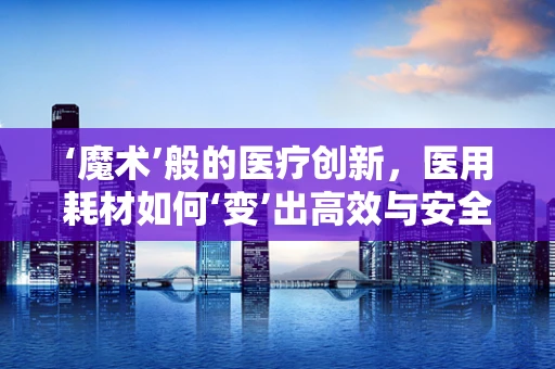 ‘魔术’般的医疗创新，医用耗材如何‘变’出高效与安全？