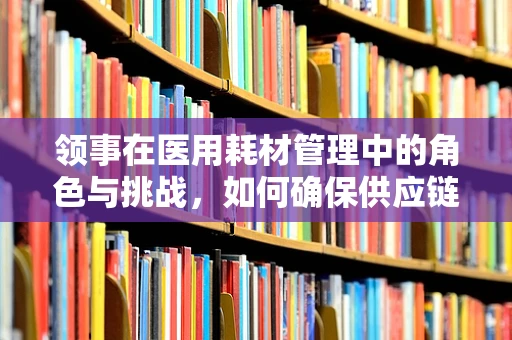 领事在医用耗材管理中的角色与挑战，如何确保供应链的稳定与安全？