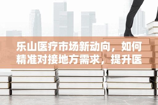 乐山医疗市场新动向，如何精准对接地方需求，提升医用耗材的本地化服务？