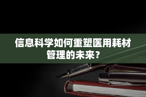信息科学如何重塑医用耗材管理的未来？