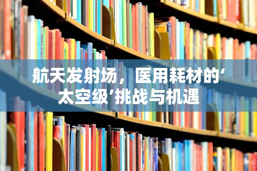航天发射场，医用耗材的‘太空级’挑战与机遇